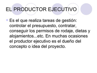 EL PRODUCTOR EJECUTIVO Es el que realiza tareas de gestión: controlar el presupuesto, contratar, conseguir los permisos de rodaje, dietas y alojamientos...etc. En muchas ocasiones el productor ejecutivo es el dueño del concepto o idea del proyecto.  