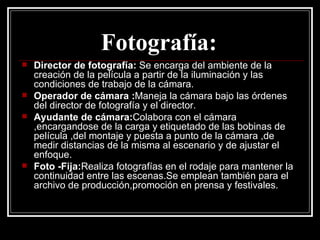 Fotografía:   Director de fotografía:  Se encarga del ambiente de la  creación de la película a partir de la iluminación y las condiciones de trabajo de la cámara. Operador de cámara : Maneja la cámara bajo las órdenes del director de fotografía y el director.  Ayudante de cámara: Colabora con el cámara ,encargandose de la carga y etiquetado de las bobinas de película ,del montaje y puesta a punto de la cámara ,de medir distancias de la misma al escenario y de ajustar el enfoque. Foto -Fija: Realiza fotografías en el rodaje para mantener la continuidad entre las escenas.Se emplean también para el archivo de producción,promoción en prensa y festivales. 