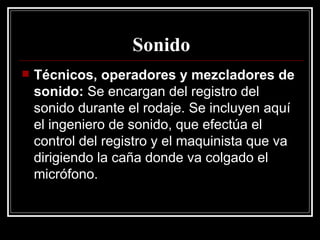 Sonido Técnicos, operadores y mezcladores de sonido:  Se encargan del registro del sonido durante el rodaje. Se incluyen aquí el ingeniero de sonido, que efectúa el control del registro y el maquinista que va dirigiendo la caña donde va colgado el micrófono. 