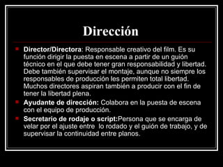 Dirección   Director/Directora : Responsable creativo del film. Es su función dirigir la puesta en escena a partir de un guión técnico en el que debe tener gran responsabilidad y libertad. Debe también supervisar el montaje, aunque no siempre los responsables de producción les permiten total libertad. Muchos directores aspiran también a producir con el fin de tener la libertad plena. Ayudante de dirección:  Colabora en la puesta de escena con el equipo de producción. Secretario de rodaje o script: Persona que se encarga de velar por el ajuste entre  lo rodado y el guión de trabajo, y de supervisar la continuidad entre planos. 