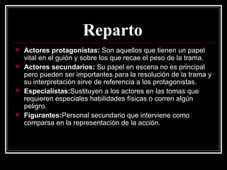 Reparto   Actores protagonistas:  Son aquellos que tienen un papel vital en el guión y sobre los que recae el peso de la trama. Actores secundarios:  Su papel en escena no es principal pero pueden ser importantes para la resolución de la trama y su interpretación sirve de referencia a los protagonistas. Especialistas: Sustituyen a los actores en las tomas que requieren especiales habilidades físicas o corren algún peligro. Figurantes: Personal secundario que interviene como comparsa en la representación de la acción. 