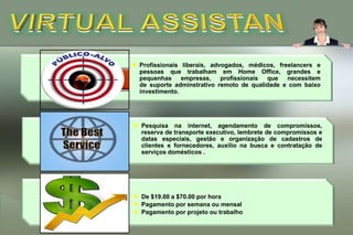 Disciplina, organização,  boa comunicação, rapidez, seriedade, conhecimento de informática,  criatividade, seguridade na toma de decisão.VIRTUAL ASSISTANTProfissionais liberais, advogados, médicos, freelancers e pessoas que trabalham em Home Office, grandes e pequenhas empresas, profissionais que necessitem de suporte adminstrativo remoto de qualidade e com baixo investimento.