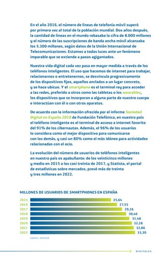 En el año 2016, el número de líneas de telefonía móvil superó
por primera vez al total de la población mundial. Dos años después,
la cantidad de líneas en el mundo rebasaba la cifra de 8.000 millones
y el número de las suscripciones de banda ancha móvil alcanzaba
los 5.300 millones, según datos de la Unión Internacional de
Telecomunicaciones. Estamos a todas luces ante un fenómeno
imparable que se extiende a pasos agigantados.
Nuestra vida digital cada vez pasa en mayor medida a través de los
teléfonos inteligentes. El uso que hacemos de internet para trabajar,
relacionarnos o entretenernos, se desvincula progresivamente
de los dispositivos fijos, aquellos anclados a un lugar concreto,
y se hace ubicuo. Y el smartphone es el terminal rey para acceder
a las redes, preferido a otros como las tabletas o los wearables,
los dispositivos que se incorporan a alguna parte de nuestro cuerpo
e interactúan con él o con otros aparatos.
De acuerdo con la información ofrecida por el informe Sociedad
Digital en España 2018 de Fundación Telefónica, en nuestro país
el teléfono inteligente es el terminal de acceso a internet favorito
del 91% de los cibernautas. Además, el 96% de los usuarios
lo considera como el mejor dispositivo para comunicarse
con los demás, y casi un 80% como el más idóneo para actividades
relacionadas con el ocio.
La evolución del número de usuarios de teléfonos inteligentes
en nuestro país es apabullante: de los veinticinco millones
y medio en 2015 a los casi treinta de 2017, y Statista, el portal
de estadísticas sobre mercados, prevé más de treinta
y tres millones en 2022.
D I G I T A L E S
MILLONES DE USUARIOS DE SMARTPHONES EN ESPAÑA
2015 25,64
2016 27,55
2017 29,16
2018 30,46
2019 31,48
2020 32,28
2021 32,86
2022 33,30
fuente: statista
 