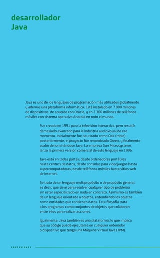 Java es uno de los lenguajes de programación más utilizados globalmente
y además una plataforma informática. Está instalado en 7 000 millones
de dispositivos, de acuerdo con Oracle, y en 2 300 millones de teléfonos
móviles con sistema operativo Android en todo el mundo.
Fue creado en 1991 para la televisión interactiva, pero resultó
demasiado avanzado para la industria audiovisual de ese
momento. Inicialmente fue bautizado como Oak (roble),
posteriormente, el proyecto fue renombrado Green, y finalmente
acabó denominándose Java. La empresa Sun Microsystems
lanzó la primera versión comercial de este lenguaje en 1996.
Java está en todas partes: desde ordenadores portátiles
hasta centros de datos, desde consolas para videojuegos hasta
supercomputadoras, desde teléfonos móviles hasta sitios web
de internet.
Se trata de un lenguaje multipropósito o de propósito general,
es decir, que sirve para resolver cualquier tipo de problema
sin estar especializado en nada en concreto. Asimismo es también
de un lenguaje orientado a objetos, entendiendo los objetos
como entidades que contienen datos. Esta filosofía trata
a los programas como conjuntos de objetos que colaboran
entre ellos para realizar acciones.
Igualmente, Java también es una plataforma, lo que implica
que su código puede ejecutarse en cualquier ordenador
o dispositivo que tenga una Máquina Virtual Java (JVM).
desarrollador
Java
P R O F E S I O N E SP R O F E S I O N E S
 