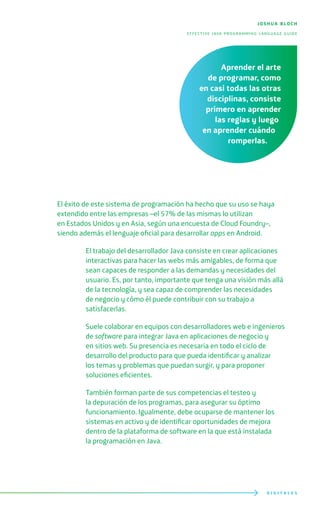 D I G I T A L E S
El éxito de este sistema de programación ha hecho que su uso se haya
extendido entre las empresas –el 57% de las mismas lo utilizan
en Estados Unidos y en Asia, según una encuesta de Cloud Foundry–,
siendo además el lenguaje oficial para desarrollar apps en Android.
El trabajo del desarrollador Java consiste en crear aplicaciones
interactivas para hacer las webs más amigables, de forma que
sean capaces de responder a las demandas y necesidades del
usuario. Es, por tanto, importante que tenga una visión más allá
de la tecnología, y sea capaz de comprender las necesidades
de negocio y cómo él puede contribuir con su trabajo a
satisfacerlas.
Suele colaborar en equipos con desarrolladores web e ingenieros
de software para integrar Java en aplicaciones de negocio y
en sitios web. Su presencia es necesaria en todo el ciclo de
desarrollo del producto para que pueda identificar y analizar
los temas y problemas que puedan surgir, y para proponer
soluciones eficientes.
También forman parte de sus competencias el testeo y
la depuración de los programas, para asegurar su óptimo
funcionamiento. Igualmente, debe ocuparse de mantener los
sistemas en activo y de identificar oportunidades de mejora
dentro de la plataforma de software en la que está instalada
la programación en Java.
joshua bloch
effective java programming language guide
Aprender el arte
de programar, como
en casi todas las otras
disciplinas, consiste
primero en aprender
las reglas y luego
en aprender cuándo
romperlas.
 