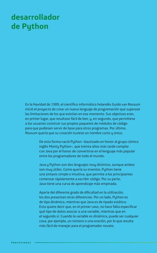 En la Navidad de 1989, el científico informático holandés Guido van Rossum
inició el proyecto de crear un nuevo lenguaje de programación que superase
las limitaciones de los que existían en ese momento. Sus objetivos eran,
en primer lugar, que resultase fácil de leer, y, en segundo, que permitiese
a los usuarios construir sus propios paquetes de módulos de código
para que pudiesen servir de base para otros programas. Por último,
Rossum quería que su creación tuviese un nombre corto y único.
De esta forma nació Python –bautizado en honor al grupo cómico
inglés Monty Python–, que treinta años más tarde compite
con Java por el honor de convertirse en el lenguaje más popular
entre los programadores de todo el mundo.
Java y Python son dos lenguajes muy distintos, aunque ambos
son muy útiles. Como quería su inventor, Python tiene
una sintaxis simple e intuitiva, que permite a los principiantes
comenzar rápidamente a escribir código. Por su parte,
Java tiene una curva de aprendizaje más empinada.
Aparte del diferente grado de dificultad en la utilización,
los dos presentan otras diferencias. Por un lado, Python es
de tipo dinámico, mientras que Java es de tipado estático.
Esto quiere decir que, en el primer caso, no hace falta especificar
qué tipo de datos asociar a una variable, mientras que en
el segundo sí. Cuando la variable es dinámica, puede ser cualquier
cosa, por ejemplo, un número o una oración, por lo que resulta
más fácil de manejar para el programador novato.
desarrollador
de Python
P R O F E S I O N E SP R O F E S I O N E S
 