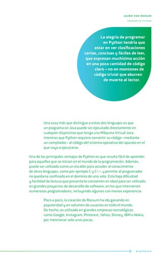 D I G I T A L E S
Una cosa más que distingue a estos dos lenguajes es que
un programa en Java puede ser ejecutado directamente en
cualquier dispositivo que tenga una Máquina Virtual Java,
mientras que Python requiere convertir su código –mediante
un compilador– al código del sistema operativo del aparato en el
que vaya a ejecutarse.
Una de las principales ventajas de Python es que resulta fácil de aprender
para aquellos que se inician en el mundo de la programación. Además,
puede ser utilizado como un escalón para acceder al conocimiento
de otros lenguajes, como por ejemplo C y C++, y permite al programador
no quedarse confinado en el dominio de uno solo. Esta baja dificultad
y facilidad de lectura que presenta lo convierten en ideal para ser utilizado
en grandes proyectos de desarrollo de software, en los que intervienen
numerosos programadores, incluyendo algunos con menos experiencia.
Poco a poco, la creación de Rossum ha ido ganando en
popularidad y en volumen de usuarios en todo el mundo.
De hecho, es utilizado en grandes empresas tecnológicas
como Google, Instagram, Pinterest, Yahoo, Disney, IBM o Nokia,
por mencionar solo unas pocas.
guido van rossum
creador de python
La alegría de programar
en Python tendría que
estar en ver clasificaciones
cortas, concisas y fáciles de leer,
que expresan muchísima acción
en una poca cantidad de código
claro – no en montones de
código trivial que aburren
de muerte al lector.
 