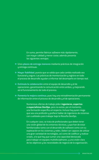 D I G I T A L E S
En suma, permite fabricar software más rápidamente,
con mayor calidad y menor coste; además presenta
las siguientes ventajas:
Unos plazos de entrega menores mediante prácticas de integración
y entrega continuas.
Mayor fiabilidad, puesto que se valida que cada cambio realizado sea
funcional y seguro. Las prácticas de monitorización y registro en todo
el proceso de desarrollo ayudan a informar del desempeño en tiempo real.
Estimula la colaboración entre el equipo de desarrollo y el de
operaciones, garantizando la comunicación entre ambos, y mejorando
así el funcionamiento de todo el proceso.
Fomenta la mejora continua, pues hay una retroalimentación permanente
de información entre el proceso de desarrollo y el de operaciones.
Numerosas ofertas de trabajo piden ingenieros, expertos
o especialistas DevOps, pero no existe, por el momento,
una formación específica al respecto. Incluso hay quien niega
que sea una profesión y prefiere hablar de ingenieros de sistemas
con cualidades para trabajar bajo la filosofía DevOps.
En cualquier caso, se trata de profesionales que deben tener
una visión global de los entornos técnicos, y que han de estar
familiarizados tanto con el desarrollo de software como con su
explotación en los sistemas y redes. Deben ser capaces de utilizar
una gran variedad de tecnologías, así como de codificar y realizar
scripts, a lo que hay que sumar una capacidad destacada
para trabajar en equipos multidisciplinares, y una visión clara
de los objetivos y las necesidades de negocio de la organización.
 
