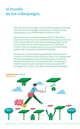 Jugar a los marcianitos es algo muy serio. El del videojuego es el principal
sector de entretenimiento global, y representa una industria que fue
capaz de generar casi 135 000 millones de dólares en 2018.
España cuenta con un mercado valorado en más de 2 200 millones,
lo que lo sitúa como el cuarto en tamaño dentro de Europa y en el noveno
en el ranking mundial. En nuestro país, los videojuegos siguen siendo
la primera opción de ocio audiovisual, y facturaron 1 530 millones
en 2018, frente a los 585 generados por el cine y los 237 de la música
grabada, según la Asociación Española del Videojuego.
Por otra parte, el número de empresas dedicadas a esta actividad ha
crecido casi un 40% entre 2014 y 2018, y se sitúa en 455. La buena salud
del sector queda patente a través del dato que prevé un crecimiento
anual de la facturación en el 23% anual hasta 2021. En consonancia,
también se espera ver crecer el empleo directo a una tasa del 18%,
hasta llegar a los 12 379 en 2021 (Desarrollo Español de Videojuegos).
el mundo
de los videojuegos
P R O F E S I O N E SP R O F E S I O N E S
 