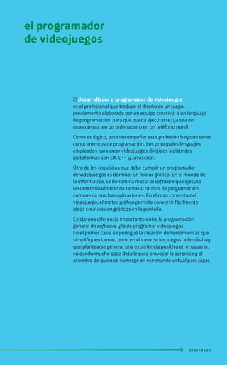 D I G I T A L E S
El desarrollador o programador de videojuegos
es el profesional que traduce el diseño de un juego,
previamente elaborado por un equipo creativo, a un lenguaje
de programación, para que pueda ejecutarse, ya sea en
una consola, en un ordenador o en un teléfono móvil.
Como es lógico, para desempeñar esta profesión hay que tener
conocimientos de programación. Los principales lenguajes
empleados para crear videojuegos dirigidos a distintas
plataformas son C#, C++ y Javascript.
Otro de los requisitos que debe cumplir un programador
de videojuegos es dominar un motor gráfico. En el mundo de
la informática, se denomina motor al software que ejecuta
un determinado tipo de tareas o rutinas de programación
comunes a muchas aplicaciones. En el caso concreto del
videojuego, el motor gráfico permite convertir fácilmente
ideas creativas en gráficos en la pantalla.
Existe una diferencia importante entre la programación
general de software y la de programar videojuegos.
En el primer caso, se persigue la creación de herramientas que
simplifiquen tareas, pero, en el caso de los juegos, además hay
que plantearse generar una experiencia positiva en el usuario,
cuidando mucho cada detalle para provocar la sorpresa y el
asombro de quien se sumerge en ese mundo virtual para jugar.
el programador
de videojuegos
 
