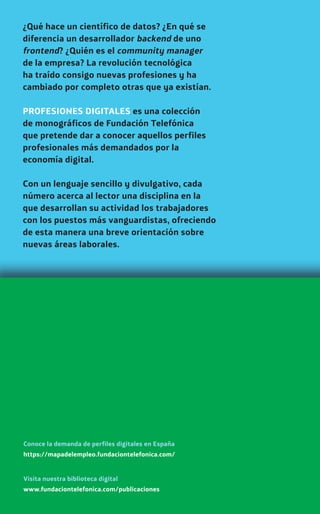 ¿Qué hace un científico de datos? ¿En qué se
diferencia un desarrollador backend de uno
frontend? ¿Quién es el community manager
de la empresa? La revolución tecnológica
ha traído consigo nuevas profesiones y ha
cambiado por completo otras que ya existían.
PROFESIONES DIGITALES es una colección
de monográficos de Fundación Telefónica
que pretende dar a conocer aquellos perfiles
profesionales más demandados por la
economía digital.
Con un lenguaje sencillo y divulgativo, cada
número acerca al lector una disciplina en la
que desarrollan su actividad los trabajadores
con los puestos más vanguardistas, ofreciendo
de esta manera una breve orientación sobre
nuevas áreas laborales.
www.fundaciontelefonica.com/publicaciones
Visita nuestra biblioteca digital
https://mapadelempleo.fundaciontelefonica.com/
Conoce la demanda de perfiles digitales en España
 