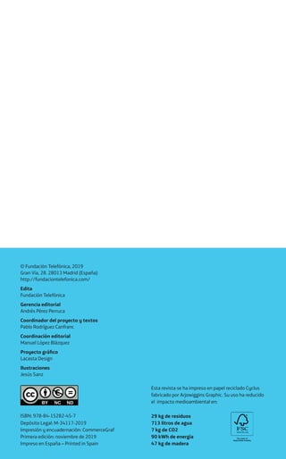 ISBN: 978-84-15282-45-7
Depósito Legal: M-34117-2019
Impresión y encuadernación: CommerceGraf
Primera edición: noviembre de 2019
Impreso en España – Printed in Spain
© Fundación Telefónica, 2019
Gran Vía, 28. 28013 Madrid (España)
http://fundaciontelefonica.com/
Edita
Fundación Telefónica
Gerencia editorial
Andrés Pérez Perruca
Coordinador del proyecto y textos
Pablo Rodríguez Canfranc
Coordinación editorial
Manuel López Blázquez
Proyecto gráfico
Lacasta Design
Ilustraciones
Jesús Sanz
Esta revista se ha impreso en papel reciclado Cyclus
fabricado por Arjowiggins Graphic. Su uso ha reducido
el impacto medioambiental en:
29 kg de residuos
713 litros de agua
7 kg de CO2
90 kWh de energía
47 kg de madera
 