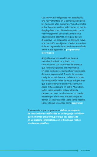 Los altavoces inteligentes han establecido
una nueva frontera en la comunicación entre
los humanos y las máquinas. Ya no hace falta
pulsar botones, realizar selecciones en menús
desplegables o escribir órdenes; solo con la
voz conseguimos que un sistema realice
aquello que le pedimos. Pero para que un
dispositivo –un ordenador, un teléfono móvil,
una televisión inteligente- obedezca nuestras
órdenes, alguien le tiene que haber enseñado
a ello. Y ese alguien es el programador
informático.
Al igual que ocurre con los asistentes
virtuales domésticos, a diario nos
comunicamos con montones de aparatos
que funcionan gracias a la informática.
En poco tiempo este campo ha evolucionado
de forma exponencial. A modo de ejemplo,
cualquier smartphone actual tiene un poder
de computación miles de veces más potente
que el del ordenador que llevó a la misión
Apolo XI hasta la Luna en 1969. Ahora bien,
todos estos aparatos potencialmente
capaces de hacer muchas cosas, no pueden
hacerlas por sí mismos. Necesitan que les
demos las instrucciones sobre cómo hacerlo.
Esto es lo que se conoce como programar.
Podemos decir que programar es definir un conjunto
de instrucciones codificadas en un lenguaje simbólico,
que llamamos programa, para que sea ejecutado
en un sistema informático, con el fin de que realice
una tarea específica.
D I G I T A L E S
 