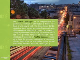 Un Traffic Manager es el responsable de
gestionar, controlar y administrar el tráfico que
llega a una página web. Ha de gestionar donde,
cuando y como se van a mostrar los anuncios en
sitios donde se efectúan acciones de marketing.
Aunque puede ser similar a de un analista web y
los dos perfiles tengan orientación hacia
objetivos de negocio, el Traffic Manager realiza
otro tipos de acciones orientadas a conseguir
visitas (campañas de marketing online, e-mail
marketing, Banners, Anuncios de Google,..)
 