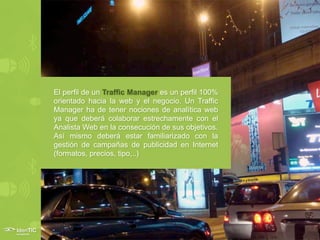 El perfil de un Traffic Manager es un perfil 100%
orientado hacia la web y el negocio. Un Traffic
Manager ha de tener nociones de analítica web
ya que deberá colaborar estrechamente con el
Analista Web en la consecución de sus objetivos.
Así mismo deberá estar familiarizado con la
gestión de campañas de publicidad en Internet
(formatos, precios, tipo,..)
 