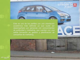 Este es uno de los perfiles con una orientación
académica más definida ya que suele ser
desempeñado por personas con conocimientos
de publicidad y marketing, que cuenten con una
sólida formación en gestión y planificación de
campañas de marketing.
 