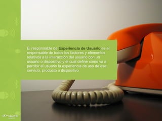 El responsable de Experiencia de Usuario es el
responsable de todos los factores y elementos
relativos a la interacción del usuario con un
usuario o dispositivo y el cual define como va a
percibir el usuario la experiencia de uso de ese
servicio, producto o dispositivo
 