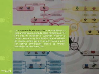 La experiencia de usuario y la usabilidad no
está únicamente orientada al las profesiones TIC
sino que es aplicable a cualquier producto o
servicio donde se quiera diseñar una experiencia
de usuario óptima para el usuario como pueden
ser centros comerciales, diseño de coches,
embalajes de productos, etc...
 