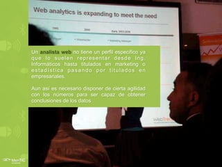 Un analista web no tiene un perfil especifico ya
que lo suelen representar desde Ing.
Informáticos hasta titulados en marketing o
estadística pasando por titulados en
empresariales.

Aun así es necesario disponer de cierta agilidad
con los números para ser capaz de obtener
conclusiones de los datos
 