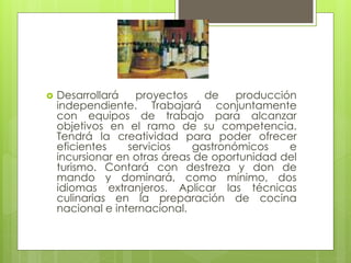  Desarrollará proyectos de producción
independiente. Trabajará conjuntamente
con equipos de trabajo para alcanzar
objetivos en el ramo de su competencia.
Tendrá la creatividad para poder ofrecer
eficientes servicios gastronómicos e
incursionar en otras áreas de oportunidad del
turismo. Contará con destreza y don de
mando y dominará, como mínimo, dos
idiomas extranjeros. Aplicar las técnicas
culinarias en la preparación de cocina
nacional e internacional.
 