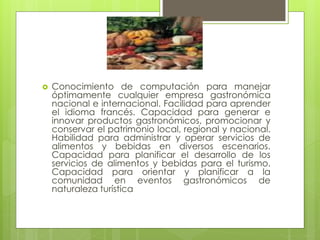  Conocimiento de computación para manejar
óptimamente cualquier empresa gastronómica
nacional e internacional. Facilidad para aprender
el idioma francés. Capacidad para generar e
innovar productos gastronómicos, promocionar y
conservar el patrimonio local, regional y nacional.
Habilidad para administrar y operar servicios de
alimentos y bebidas en diversos escenarios.
Capacidad para planificar el desarrollo de los
servicios de alimentos y bebidas para el turismo.
Capacidad para orientar y planificar a la
comunidad en eventos gastronómicos de
naturaleza turística
 