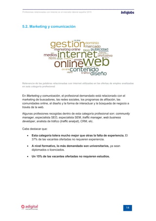 Profesiones relacionadas con internet en el mercado laboral español 2010




5.2. Marketing y comunicación




Relevancia de las palabras relacionadas con internet utilizadas en las ofertas de empleo analizadas
en esta categoría profesional


En Marketing y comunicación, el profesional demandado está relacionado con el
marketing de buscadores, las redes sociales, los programas de afiliación, las
comunidades online, el diseño y la forma de interactuar y la búsqueda de negocio a
través de la web.

Algunas profesiones recogidas dentro de esta categoría profesional son: community
manager, especialista SEO, especialista SEM, traffic manager, web business
developer, analista de tráfico (traffic analyst), CRM, etc.

Cabe destacar que:

    •    Esta categoría tolera mucho mejor que otras la falta de experiencia. El
         37% de las vacantes ofertadas no requieren experiencia.

    •    A nivel formativo, lo más demandado son universitarios, ya sean
         diplomados o licenciados.

    •    Un 15% de las vacantes ofertadas no requieren estudios.




                                                                                            14
 