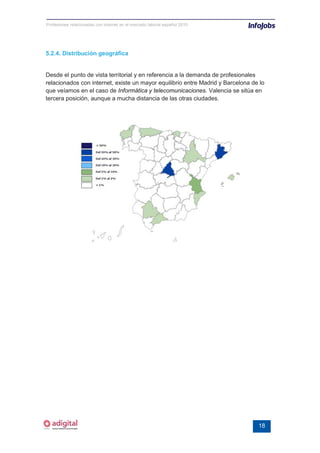 Profesiones relacionadas con internet en el mercado laboral español 2010




5.2.4. Distribución geográfica


Desde el punto de vista territorial y en referencia a la demanda de profesionales
relacionados con internet, existe un mayor equilibrio entre Madrid y Barcelona de lo
que veíamos en el caso de Informática y telecomunicaciones. Valencia se sitúa en
tercera posición, aunque a mucha distancia de las otras ciudades.




                                                                                 18
 