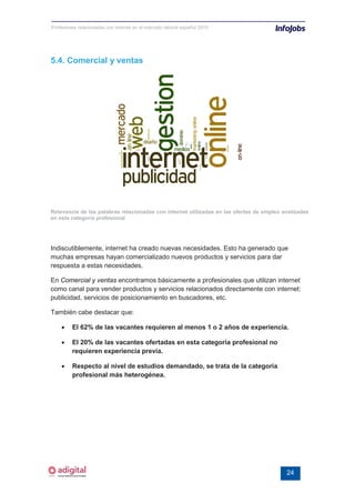 Profesiones relacionadas con internet en el mercado laboral español 2010




5.4. Comercial y ventas




Relevancia de las palabras relacionadas con internet utilizadas en las ofertas de empleo analizadas
en esta categoría profesional




Indiscutiblemente, internet ha creado nuevas necesidades. Esto ha generado que
muchas empresas hayan comercializado nuevos productos y servicios para dar
respuesta a estas necesidades.

En Comercial y ventas encontramos básicamente a profesionales que utilizan internet
como canal para vender productos y servicios relacionados directamente con internet:
publicidad, servicios de posicionamiento en buscadores, etc.

También cabe destacar que:

    •    El 62% de las vacantes requieren al menos 1 o 2 años de experiencia.

    •    El 20% de las vacantes ofertadas en esta categoría profesional no
         requieren experiencia previa.

    •    Respecto al nivel de estudios demandado, se trata de la categoría
         profesional más heterogénea.




                                                                                          24
 