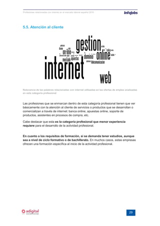 Profesiones relacionadas con internet en el mercado laboral español 2010




5.5. Atención al cliente




Relevancia de las palabras relacionadas con internet utilizadas en las ofertas de empleo analizadas
en esta categoría profesional



Las profesiones que se enmarcan dentro de esta categoría profesional tienen que ver
básicamente con la atención al cliente de servicios o productos que se desarrollan o
comercializan a través de internet: banca online, apuestas online, soporte de
productos, asistentes en procesos de compra, etc.

Cabe destacar que esta es la categoría profesional que menor experiencia
requiere para el desarrollo de la actividad profesional.


En cuanto a los requisitos de formación, sí se demanda tener estudios, aunque
sea a nivel de ciclo formativo o de bachillerato. En muchos casos, estas empresas
ofrecen una formación específica al inicio de la actividad profesional.




                                                                                            29
 