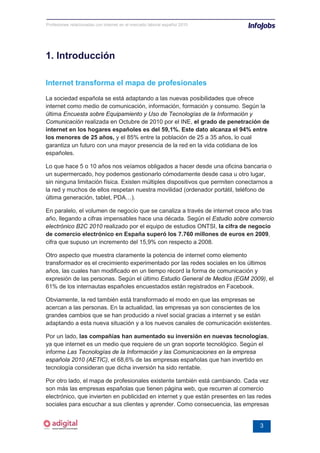 Profesiones relacionadas con internet en el mercado laboral español 2010




1. Introducción

Internet transforma el mapa de profesionales
La sociedad española se está adaptando a las nuevas posibilidades que ofrece
internet como medio de comunicación, información, formación y consumo. Según la
última Encuesta sobre Equipamiento y Uso de Tecnologías de la Información y
Comunicación realizada en Octubre de 2010 por el INE, el grado de penetración de
internet en los hogares españoles es del 59,1%. Este dato alcanza el 94% entre
los menores de 25 años, y el 85% entre la población de 25 a 35 años, lo cual
garantiza un futuro con una mayor presencia de la red en la vida cotidiana de los
españoles.

Lo que hace 5 o 10 años nos veíamos obligados a hacer desde una oficina bancaria o
un supermercado, hoy podemos gestionarlo cómodamente desde casa u otro lugar,
sin ninguna limitación física. Existen múltiples dispositivos que permiten conectarnos a
la red y muchos de ellos respetan nuestra movilidad (ordenador portátil, teléfono de
última generación, tablet, PDA…).

En paralelo, el volumen de negocio que se canaliza a través de internet crece año tras
año, llegando a cifras impensables hace una década. Según el Estudio sobre comercio
electrónico B2C 2010 realizado por el equipo de estudios ONTSI, la cifra de negocio
de comercio electrónico en España superó los 7.760 millones de euros en 2009,
cifra que supuso un incremento del 15,9% con respecto a 2008.

Otro aspecto que muestra claramente la potencia de internet como elemento
transformador es el crecimiento experimentado por las redes sociales en los últimos
años, las cuales han modificado en un tiempo récord la forma de comunicación y
expresión de las personas. Según el último Estudio General de Medios (EGM 2009), el
61% de los internautas españoles encuestados están registrados en Facebook.

Obviamente, la red también está transformado el modo en que las empresas se
acercan a las personas. En la actualidad, las empresas ya son conscientes de los
grandes cambios que se han producido a nivel social gracias a internet y se están
adaptando a esta nueva situación y a los nuevos canales de comunicación existentes.

Por un lado, las compañías han aumentado su inversión en nuevas tecnologías,
ya que internet es un medio que requiere de un gran soporte tecnológico. Según el
informe Las Tecnologías de la Información y las Comunicaciones en la empresa
española 2010 (AETIC), el 68,6% de las empresas españolas que han invertido en
tecnología consideran que dicha inversión ha sido rentable.

Por otro lado, el mapa de profesionales existente también está cambiando. Cada vez
son más las empresas españolas que tienen página web, que recurren al comercio
electrónico, que invierten en publicidad en internet y que están presentes en las redes
sociales para escuchar a sus clientes y aprender. Como consecuencia, las empresas


                                                                                   3
 