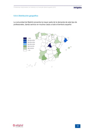 Profesiones relacionadas con internet en el mercado laboral español 2010




5.5.4. Distribución geográfica


La comunidad de Madrid concentra la mayor parte de la demanda de este tipo de
profesionales, dando servicio en muchos casos a todo el territorio español.




                                                                            33
 