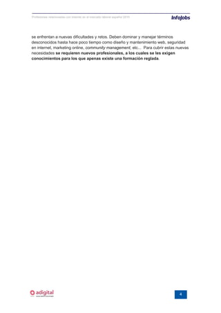 Profesiones relacionadas con internet en el mercado laboral español 2010




se enfrentan a nuevas dificultades y retos. Deben dominar y manejar términos
desconocidos hasta hace poco tiempo como diseño y mantenimiento web, seguridad
en internet, marketing online, community management, etc... Para cubrir estas nuevas
necesidades se requieren nuevos profesionales, a los cuales se les exigen
conocimientos para los que apenas existe una formación reglada.




                                                                               4
 