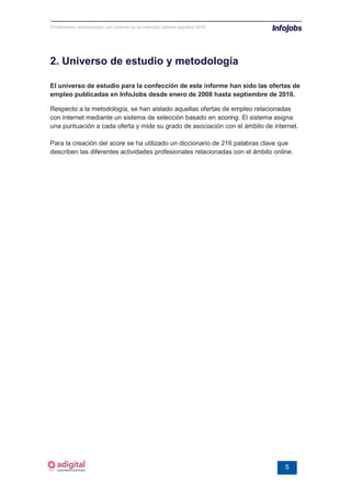 Profesiones relacionadas con internet en el mercado laboral español 2010




2. Universo de estudio y metodología

El universo de estudio para la confección de este informe han sido las ofertas de
empleo publicadas en InfoJobs desde enero de 2008 hasta septiembre de 2010.

Respecto a la metodología, se han aislado aquellas ofertas de empleo relacionadas
con internet mediante un sistema de selección basado en scoring. El sistema asigna
una puntuación a cada oferta y mide su grado de asociación con el ámbito de internet.

Para la creación del score se ha utilizado un diccionario de 216 palabras clave que
describen las diferentes actividades profesionales relacionadas con el ámbito online.




                                                                                  5
 
