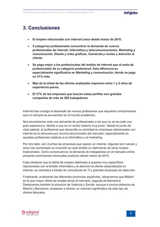 Profesiones relacionadas con internet en el mercado laboral español 2010




3. Conclusiones

    •    El empleo relacionado con internet crece desde marzo de 2010.

    •    5 categorías profesionales concentran la demanda de nuevos
         profesionales de internet: Informática y telecomunicaciones, Marketing y
         comunicación, Diseño y artes gráficas, Comercial y ventas y Atención al
         cliente.

    •    Se paga mejor a los profesionales del ámbito de internet que al resto de
         profesionales de su categoría profesional. Esta diferencia es
         especialmente significativa en Marketing y comunicación, donde se paga
         un 21% más.

    •    Más de la mitad de las ofertas analizadas requieren entre 1 y 2 años de
         experiencia previa.

    •    El 37% de las empresas que buscan estos perfiles son grandes
         compañías de más de 200 trabajadores.



Internet trae consigo el desarrollo de nuevas profesiones que requieren conocimientos
que no siempre se encuentran en el mundo académico.

Nos encontramos ante una demanda de profesionales a los que no se les pide una
gran experiencia, debido a que es un sector todavía muy joven. Desde el punto de
vista salarial, al profesional que desarrolla su actividad en empresas relacionadas con
internet se le remunera por encima del promedio del mercado, especialmente en
aquellas profesiones relativas a la informática o el marketing.

Por otro lado, son muchas las empresas que operan en internet. Algunas son nuevas y
otras han aumentado su inversión en este ámbito en detrimento de otros medios
tradicionales. Como consecuencia, la demanda de trabajadores en el mercado online
presenta crecimientos mensuales positivos desde marzo de 2010.

Cabe destacar que la oferta de empleo destinada a puestos muy específicos
relacionados con el ámbito informático y la atención al cliente especializada en
internet, se centraliza a través de consultoras de TI y grandes empresas de selección.

Finalmente, analizando las diferentes provincias españolas, observamos que Madrid
es la que mayor oferta de empleo lanza al mercado, seguida de Barcelona.
Destacamos también la situación de Valencia y Sevilla: aunque a mucha distancia de
Madrid y Barcelona, empiezan a ofrecer un volumen significativo de este tipo de
ofertas laborales.




                                                                                  6
 