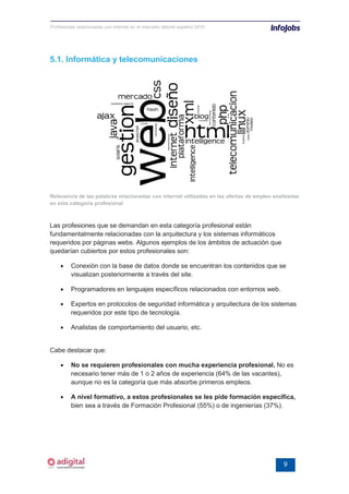 Profesiones relacionadas con internet en el mercado laboral español 2010




5.1. Informática y telecomunicaciones




Relevancia de las palabras relacionadas con internet utilizadas en las ofertas de empleo analizadas
en esta categoría profesional



Las profesiones que se demandan en esta categoría profesional están
fundamentalmente relacionadas con la arquitectura y los sistemas informáticos
requeridos por páginas webs. Algunos ejemplos de los ámbitos de actuación que
quedarían cubiertos por estos profesionales son:

    •    Conexión con la base de datos donde se encuentran los contenidos que se
         visualizan posteriormente a través del site.

    •    Programadores en lenguajes específicos relacionados con entornos web.

    •    Expertos en protocolos de seguridad informática y arquitectura de los sistemas
         requeridos por este tipo de tecnología.

    •    Analistas de comportamiento del usuario, etc.


Cabe destacar que:

    •    No se requieren profesionales con mucha experiencia profesional. No es
         necesario tener más de 1 o 2 años de experiencia (64% de las vacantes),
         aunque no es la categoría que más absorbe primeros empleos.

    •    A nivel formativo, a estos profesionales se les pide formación específica,
         bien sea a través de Formación Profesional (55%) o de ingenierías (37%).




                                                                                            9
 