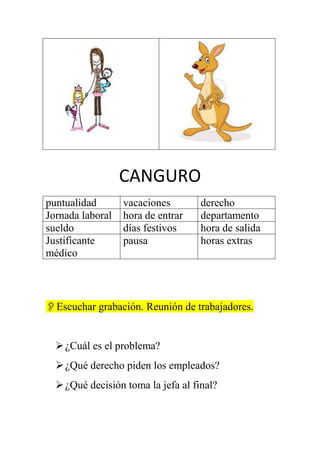 CANGURO
puntualidad
Jornada laboral
sueldo
Justificante
médico

vacaciones
hora de entrar
días festivos
pausa

derecho
departamento
hora de salida
horas extras

Escuchar grabación. Reunión de trabajadores.

 ¿Cuál es el problema?
 ¿Qué derecho piden los empleados?
 ¿Qué decisión toma la jefa al final?

 