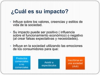 ¿Cuál es su impacto?
• Influye sobre los valores, creencias y estilos de
  vida de la sociedad.

• Su impacto puede ser positivo ( influencia
  sobre el funcionamiento económico) o negativo
  (al crear falsas expectativas y necesidades).

• Influye en la sociedad utilizando las emociones
  de los consumidores para que:

    Productos
   comerciales                          Inscribirse en
                        Asistir a       una sociedad
       o no           espectáculos
   comerciales                              (club)
 