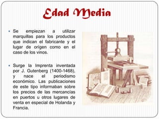 Edad Media
 Se    empiezan     a    utilizar
  marquillas para los productos
  que indican el fabricante y el
  lugar de orígen como en el
  caso de los vinos.

 Surge la Imprenta inventada
  por J. Gutenberg (1400-1468),
  y    nace     el    periodismo
  económico. Las publicaciones
  de este tipo informaban sobre
  los precios de las mercancías
  en puertos u otros lugares de
  venta en especial de Holanda y
  Francia.
 