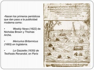-Nacen los primeros periódicos
que dan paso a la publicidad
moderna como:

•      Weekly News (1622) de
Nicholas Brown y Thomas
Arche.

•      Mercurius Britannicus
(1665) en Inglaterra.

•      La Gazzette (1630) de
Teofrasto Renandot, en París
 