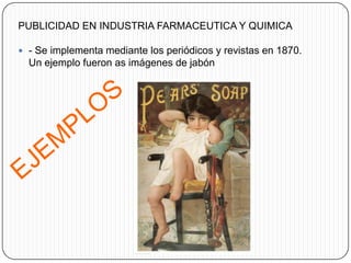 PUBLICIDAD EN INDUSTRIA FARMACEUTICA Y QUIMICA

 - Se implementa mediante los periódicos y revistas en 1870.
  Un ejemplo fueron as imágenes de jabón
 