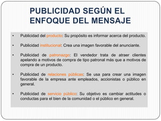 •   Publicidad del producto: Su propósito es informar acerca del producto.

•   Publicidad institucional: Crea una imagen favorable del anunciante.

•   Publicidad de patronazgo: El vendedor trata de atraer clientes
    apelando a motivos de compra de tipo patronal más que a motivos de
    compra de un producto.

•   Publicidad de relaciones públicas: Se usa para crear una imagen
    favorable de la empresa ante empleados, accionistas o público en
    general.

•   Publicidad de servicio público: Su objetivo es cambiar actitudes o
    conductas para el bien de la comunidad o el público en general.
 