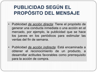 • Publicidad de acción directa: Tiene el propósito de
  generar una conducta inmediata o una acción en el
  mercado, por ejemplo, la publicidad que se hace
  los jueves en los periódicos para estimular las
  ventas del fin de semana.

• Publicidad de acción indirecta: Está encaminada a
  obtener el reconocimiento de un producto, a
  desarrollar actitudes favorables como prerrequisito
  para la acción de compra.
 