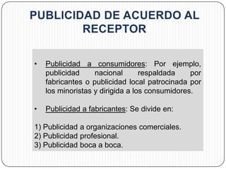 •   Publicidad a consumidores: Por ejemplo,
    publicidad     nacional       respaldada    por
    fabricantes o publicidad local patrocinada por
    los minoristas y dirigida a los consumidores.

•   Publicidad a fabricantes: Se divide en:

1) Publicidad a organizaciones comerciales.
2) Publicidad profesional.
3) Publicidad boca a boca.
 