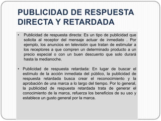 •   Publicidad de respuesta directa: Es un tipo de publicidad que
    solicita al receptor del mensaje actuar de inmediato . Por
    ejemplo, los anuncios en televisión que tratan de estimular a
    los receptores a que compren un determinado producto a un
    precio especial o con un buen descuento que solo durará
    hasta la medianoche.

• Publicidad de respuesta retardada: En lugar de buscar el
  estímulo de la acción inmediata del público, la publicidad de
  respuesta retardada busca crear el reconocimiento y la
  aprobación de una marca a lo largo del tiempo. Por lo general,
  la publicidad de respuesta retardada trata de generar el
  conocimiento de la marca, refuerza los beneficios de su uso y
  establece un gusto general por la marca.
 