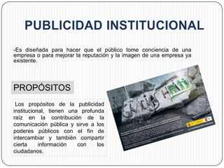 -Es diseñada para hacer que el público tome conciencia de una
empresa o para mejorar la reputación y la imagen de una empresa ya
existente.




PROPÓSITOS
 Los propósitos de la publicidad
institucional, tienen una profunda
raíz en la contribución de la
comunicación pública y sirve a los
poderes públicos con el fin de
intercambiar y también compartir
cierta     información   con    los
ciudadanos.
 
