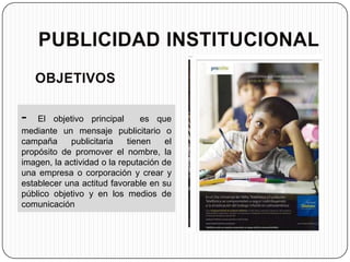 -   El objetivo principal       es que
mediante un mensaje publicitario o
campaña     publicitaria    tienen    el
propósito de promover el nombre, la
imagen, la actividad o la reputación de
una empresa o corporación y crear y
establecer una actitud favorable en su
público objetivo y en los medios de
comunicación
 