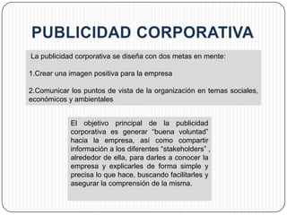 La publicidad corporativa se diseña con dos metas en mente:

1.Crear una imagen positiva para la empresa

2.Comunicar los puntos de vista de la organización en temas sociales,
económicos y ambientales


            El objetivo principal de la publicidad
            corporativa es generar “buena voluntad”
            hacia la empresa, así como compartir
            información a los diferentes “stakeholders” ,
            alrededor de ella, para darles a conocer la
            empresa y explicarles de forma simple y
            precisa lo que hace, buscando facilitarles y
            asegurar la comprensión de la misma.
 