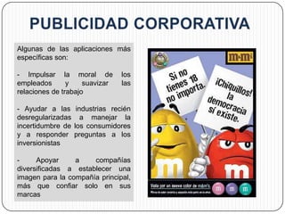 Algunas de las aplicaciones más
específicas son:

- Impulsar la moral de          los
empleados       y    suavizar   las
relaciones de trabajo

- Ayudar a las industrias recién
desregularizadas a manejar la
incertidumbre de los consumidores
y a responder preguntas a los
inversionistas

-     Apoyar     a    compañías
diversificadas a establecer una
imagen para la compañía principal,
más que confiar solo en sus
marcas
 