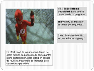 PNT: publicidad no
                                              tradicional. Es la que se
                                              da dentro de un programa.


                                              Televisión. es masiva y
                                              se vende por segundos.



                                              Cine. Es específico. No
                                              se puede hacer zapping.




La efectividad de los anuncios dentro de
estos medios se puede medir como puntos
rating en televisión, pass-along en el caso
de revistas, frecuencia de impactos para
carteleras y periódico.
 