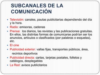  Televisión: canales, pautas publicitarias dependiendo del día
    y la hora.
   Radio: emisoras, cadenas
   Prensa: los diarios, las revistas y las publicaciones gratuitas.
    En ellos, las distintas formas de comunicarse podrían ser los
    anuncios, artículos o clasificados (por palabras o esquelas),
    etc.
   El cine
   Publicidad exterior: vallas fijas, transportes públicos, área,
      recintos deportivos
   Publicidad directa: cartas, tarjetas postales, folletos y
    catálogos, desplegables
   La Red: avisos publicitarios
 